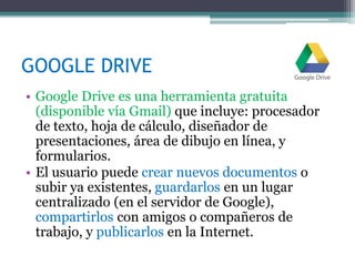 GOOGLE DRIVE
• Google Drive es una herramienta gratuita
(disponible vía Gmail) que incluye: procesador
de texto, hoja de cálculo, diseñador de
presentaciones, área de dibujo en línea, y
formularios.
• El usuario puede crear nuevos documentos o
subir ya existentes, guardarlos en un lugar
centralizado (en el servidor de Google),
compartirlos con amigos o compañeros de
trabajo, y publicarlos en la Internet.
 