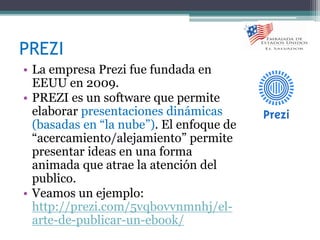 PREZI
• La empresa Prezi fue fundada en
EEUU en 2009.
• PREZI es un software que permite
elaborar presentaciones dinámicas
(basadas en “la nube”). El enfoque de
“acercamiento/alejamiento” permite
presentar ideas en una forma
animada que atrae la atención del
publico.
• Veamos un ejemplo:
http://prezi.com/5vqbovvnmnhj/el-
arte-de-publicar-un-ebook/
 