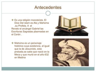 Antecedentes

 Es una religión monoteísta. El
   Dios Del islam es Ala y Mahoma
   ,su Profeta. A el
Revelo el arcángel Gabriel las
Escrituras Sagradas plasmadas en
el Corán .


 Mahoma es un personaje
  histórico cuya existencia, al igual
  que la de Jesucristo, esta
  probada.se sabe que nació en la
  Meca y que murió en el año 632
  en Medina
 