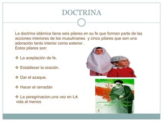DOCTRINA

La doctrina islámica tiene seis pilares en su fe que forman parte de las
acciones interiores de los musulmanes y cinco pilares que son una
adoración tanto interior como exterior .
Estos pilares son:

 La aceptación de fe.

 Establecer la oración.

 Dar el azaque.

 Hacer el ramadán

 La peregrinacion,una vez en la
vida al menos
 