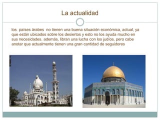 La actualidad

los países árabes no tienen una buena situación económica, actual, ya
que están ubicados sobre los desiertos y esto no los ayuda mucho en
sus necesidades. además, libran una lucha con los judíos. pero cabe
anotar que actualmente tienen una gran cantidad de seguidores
 