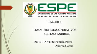 TALLER 3 
TEMA: SISTEMAS OPERATIVOS 
SISTEMA ANDROID 
INTEGRANTES: Pamela Pérez 
Andrea García 
 