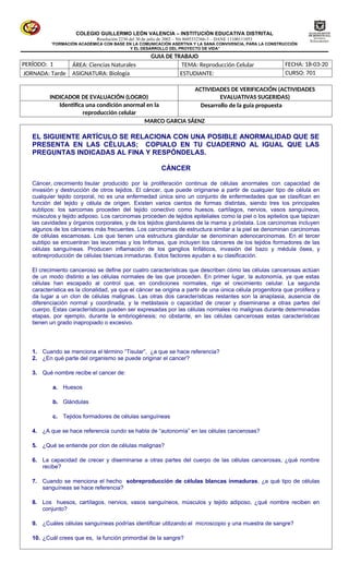 COLEGIO GUILLERMO LEÓN VALENCIA – INSTITUCIÓN EDUCATIVA DISTRITAL
Resolución 2230 del 30 de julio de 2002 – Nit 8605332366-3 – DANE 11100111053
“FORMACIÓN ACADÉMICA CON BASE EN LA COMUNICACIÓN ASERTIVA Y LA SANA CONVIVENCIA, PARA LA CONSTRUCCIÓN
Y EL DESARROLLO DEL PROYECTO DE VIDA”
GUIA DE TRABAJO
PERÍODO: 1  ÁREA: Ciencias Naturales  TEMA: Reproducción Celular FECHA: 18-03-20
 JORNADA: Tarde  ASIGNATURA: Biología ESTUDIANTE:  CURSO: 701
INDICADOR DE EVALUACIÓN (LOGRO)
ACTIVIDADES DE VERIFICACIÓN (ACTIVIDADES
EVALUATIVAS SUGERIDAS)
Identifica una condición anormal en la
reproducción celular
Desarrollo de la guía propuesta
MARCO GARCIA SÁENZ
EL SIGUIENTE ARTÍCULO SE RELACIONA CON UNA POSIBLE ANORMALIDAD QUE SE
PRESENTA EN LAS CÉLULAS; COPIALO EN TU CUADERNO AL IGUAL QUE LAS
PREGUNTAS INDICADAS AL FINA Y RESPÓNDELAS.
CÁNCER
Cáncer, crecimiento tisular producido por la proliferación continua de células anormales con capacidad de
invasión y destrucción de otros tejidos. El cáncer, que puede originarse a partir de cualquier tipo de célula en
cualquier tejido corporal, no es una enfermedad única sino un conjunto de enfermedades que se clasifican en
función del tejido y célula de origen. Existen varios cientos de formas distintas, siendo tres los principales
subtipos: los sarcomas proceden del tejido conectivo como huesos, cartílagos, nervios, vasos sanguíneos,
músculos y tejido adiposo. Los carcinomas proceden de tejidos epiteliales como la piel o los epitelios que tapizan
las cavidades y órganos corporales, y de los tejidos glandulares de la mama y próstata. Los carcinomas incluyen
algunos de los cánceres más frecuentes. Los carcinomas de estructura similar a la piel se denominan carcinomas
de células escamosas. Los que tienen una estructura glandular se denominan adenocarcinomas. En el tercer
subtipo se encuentran las leucemias y los linfomas, que incluyen los cánceres de los tejidos formadores de las
células sanguíneas. Producen inflamación de los ganglios linfáticos, invasión del bazo y médula ósea, y
sobreproducción de células blancas inmaduras. Estos factores ayudan a su clasificación.
El crecimiento canceroso se define por cuatro características que describen cómo las células cancerosas actúan
de un modo distinto a las células normales de las que proceden. En primer lugar, la autonomía, ya que estas
células han escapado al control que, en condiciones normales, rige el crecimiento celular. La segunda
característica es la clonalidad, ya que el cáncer se origina a partir de una única célula progenitora que prolifera y
da lugar a un clon de células malignas. Las otras dos características restantes son la anaplasia, ausencia de
diferenciación normal y coordinada, y la metástasis o capacidad de crecer y diseminarse a otras partes del
cuerpo. Estas características pueden ser expresadas por las células normales no malignas durante determinadas
etapas, por ejemplo, durante la embriogénesis; no obstante, en las células cancerosas estas características
tienen un grado inapropiado o excesivo.
1. Cuando se menciona el término “Tisular”, ¿a que se hace referencia?
2. ¿En qué parte del organismo se puede originar el cancer?
3. Qué nombre recibe el cancer de:
a. Huesos
b. Glándulas
c. Tejidos formadores de células sanguíneas
4. ¿A que se hace referencia cundo se habla de “autonomía” en las células cancerosas?
5. ¿Qué se entiende por clon de células malignas?
6. La capacidad de crecer y diseminarse a otras partes del cuerpo de las células cancerosas, ¿qué nombre
recibe?
7. Cuando se menciona el hecho sobreproducción de células blancas inmaduras, ¿a qué tipo de células
sanguíneas se hace referencia?
8. Los huesos, cartílagos, nervios, vasos sanguíneos, músculos y tejido adiposo, ¿qué nombre reciben en
conjunto?
9. ¿Cuáles células sanguíneas podrías identificar utilizando el microscopio y una muestra de sangre?
10. ¿Cuál crees que es, la función primordial de la sangre?
 