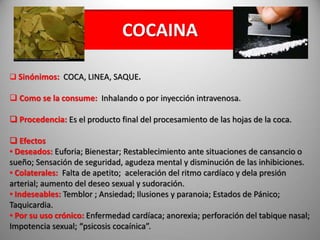 COCAINA
 Sinónimos: COCA, LINEA, SAQUE.
 Como se la consume: Inhalando o por inyección intravenosa.
 Procedencia: Es el producto final del procesamiento de las hojas de la coca.
 Efectos
• Deseados: Euforia; Bienestar; Restablecimiento ante situaciones de cansancio o
sueño; Sensación de seguridad, agudeza mental y disminución de las inhibiciones.
• Colaterales: Falta de apetito; aceleración del ritmo cardíaco y dela presión
arterial; aumento del deseo sexual y sudoración.
• Indeseables: Temblor ; Ansiedad; Ilusiones y paranoia; Estados de Pánico;
Taquicardia.
• Por su uso crónico: Enfermedad cardíaca; anorexia; perforación del tabique nasal;
Impotencia sexual; “psicosis cocaínica”.
 