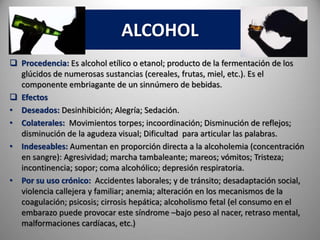 ALCOHOL
 Procedencia: Es alcohol etílico o etanol; producto de la fermentación de los
glúcidos de numerosas sustancias (cereales, frutas, miel, etc.). Es el
componente embriagante de un sinnúmero de bebidas.
 Efectos
• Deseados: Desinhibición; Alegría; Sedación.
• Colaterales: Movimientos torpes; incoordinación; Disminución de reflejos;
disminución de la agudeza visual; Dificultad para articular las palabras.
• Indeseables: Aumentan en proporción directa a la alcoholemia (concentración
en sangre): Agresividad; marcha tambaleante; mareos; vómitos; Tristeza;
incontinencia; sopor; coma alcohólico; depresión respiratoria.
• Por su uso crónico: Accidentes laborales; y de tránsito; desadaptación social,
violencia callejera y familiar; anemia; alteración en los mecanismos de la
coagulación; psicosis; cirrosis hepática; alcoholismo fetal (el consumo en el
embarazo puede provocar este síndrome –bajo peso al nacer, retraso mental,
malformaciones cardíacas, etc.)
 