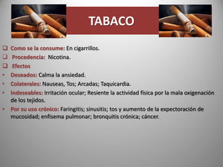 TABACO
 Como se la consume: En cigarrillos.
 Procedencia: Nicotina.
 Efectos
• Deseados: Calma la ansiedad.
• Colaterales: Nauseas, Tos; Arcadas; Taquicardia.
• Indeseables: Irritación ocular; Resiente la actividad física por la mala oxigenación
de los tejidos.
• Por su uso crónico: Faringitis; sinusitis; tos y aumento de la expectoración de
mucosidad; enfisema pulmonar; bronquitis crónica; cáncer.
 