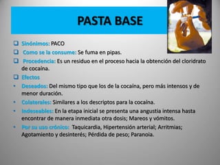 PASTA BASE
 Sinónimos: PACO
 Como se la consume: Se fuma en pipas.
 Procedencia: Es un residuo en el proceso hacia la obtención del cloridrato
de cocaína.
 Efectos
• Deseados: Del mismo tipo que los de la cocaína, pero más intensos y de
menor duración.
• Colaterales: Similares a los descriptos para la cocaína.
• Indeseables: En la etapa inicial se presenta una angustia intensa hasta
encontrar de manera inmediata otra dosis; Mareos y vómitos.
• Por su uso crónico: Taquicardia, Hipertensión arterial; Arritmias;
Agotamiento y desinterés; Pérdida de peso; Paranoia.
 