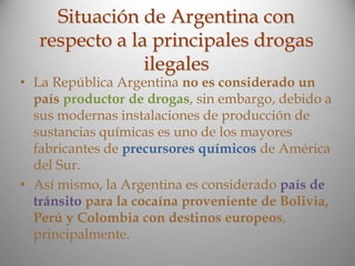 Situación de Argentina con
respecto a la principales drogas
ilegales
• La República Argentina no es considerado un
país productor de drogas, sin embargo, debido a
sus modernas instalaciones de producción de
sustancias químicas es uno de los mayores
fabricantes de precursores químicos de América
del Sur.
• Así mismo, la Argentina es considerado país de
tránsito para la cocaína proveniente de Bolivia,
Perú y Colombia con destinos europeos,
principalmente.
 