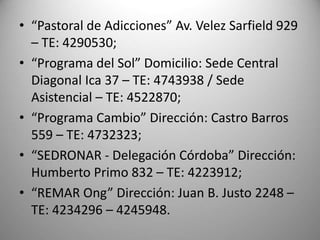 • “Pastoral de Adicciones” Av. Velez Sarfield 929
– TE: 4290530;
• “Programa del Sol” Domicilio: Sede Central
Diagonal Ica 37 – TE: 4743938 / Sede
Asistencial – TE: 4522870;
• “Programa Cambio” Dirección: Castro Barros
559 – TE: 4732323;
• “SEDRONAR - Delegación Córdoba” Dirección:
Humberto Primo 832 – TE: 4223912;
• “REMAR Ong” Dirección: Juan B. Justo 2248 –
TE: 4234296 – 4245948.
 