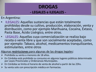 DROGAS
- LEGALES e ILEGALES -
En Argentina:
• ILEGALES: Aquellas sustancias que están totalmente
prohibidas desde su cultivo, producción, elaboración, venta y
distribución, como por ejemplo Marihuana, Cocaína, Éxtasis,
Pasta Base, Ácido Lisérgico, entre otras.
• LEGALES: Aquellas cuya comercialización se realiza bajo
receta o venta libre y que son socialmente aceptadas, como
por ejemplo: Tabaco, alcohol, medicamentos tranquilizantes,
estimulantes, entre otros
Algunas restricciones para algunas de las drogas legales:
 Prohibida su venta a menores de 18 años.
 En Córdoba está prohibido su consumo en algunos lugares públicos determinado
por Leyes Provinciales y Ordenanzas Municipales.
 En Córdoba se limita el horario de venta de alcohol a partir de las 23hs.
 Su venta solo con prescripción médica en Farmacias.
 