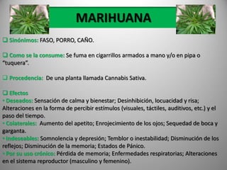 MARIHUANA
 Sinónimos: FASO, PORRO, CAÑO.
 Como se la consume: Se fuma en cigarrillos armados a mano y/o en pipa o
“tuquera”.
 Procedencia: De una planta llamada Cannabis Sativa.
 Efectos
• Deseados: Sensación de calma y bienestar; Desinhibición, locuacidad y risa;
Alteraciones en la forma de percibir estímulos (visuales, táctiles, auditivos, etc.) y el
paso del tiempo.
• Colaterales: Aumento del apetito; Enrojecimiento de los ojos; Sequedad de boca y
garganta.
• Indeseables: Somnolencia y depresión; Temblor o inestabilidad; Disminución de los
reflejos; Disminución de la memoria; Estados de Pánico.
• Por su uso crónico: Pérdida de memoria; Enfermedades respiratorias; Alteraciones
en el sistema reproductor (masculino y femenino).
 