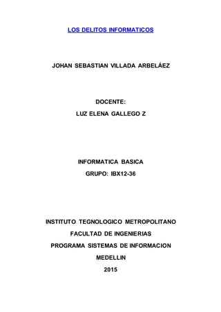 LOS DELITOS INFORMATICOS
JOHAN SEBASTIAN VILLADA ARBELÁEZ
DOCENTE:
LUZ ELENA GALLEGO Z
INFORMATICA BASICA
GRUPO: IBX12-36
INSTITUTO TEGNOLOGICO METROPOLITANO
FACULTAD DE INGENIERIAS
PROGRAMA SISTEMAS DE INFORMACION
MEDELLIN
2015
 