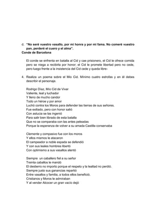 d. “No seré vuestro vasallo, por mi honra y por mi fama. No comeré vuestro
pan, perderé el cuero y el alma”.
Conde de Barcelona
El conde se enfrenta en batalla al Cid y cae prisionero, el Cid le ofrece comida
pero se niega a recibirla por honor; el Cid le promete libertad pero no cede,
pero luego frente a la insistencia del Cid cede y queda libre-
4. Realiza un poema sobre el Mio Cid. Mínimo cuatro estrofas y en él debes
describir el personaje.
Rodrigo Díaz, Mío Cid de Vivar
Valiente, leal y luchador
Y lleno de mucho candor
Todo un héroe y por amor
Luchó contra los Moros para defender las tierras de sus señores.
Fue exiliado, pero con honor salió
Con astucia se las ingenió
Para salir bien librado de esta batalla
Que no se comparaba con las antes peleadas
Porque la esperanza de volver a su amada Castilla conservaba
Clemente y compasivo fue con los moros
Y ellos mismos le atacaron
El campeador a noble espada se defendió
Y con sus leales hombres libertó
Con optimismo a sus vasallos alentó
Siempre un caballero fiel a su señor
Treinta caballos le mandó
El destierro no importo porque el respeto y la lealtad no perdió.
Siempre justo sus ganancias repartió
Entre vasallos y familia, a todos ellos benefició.
Cristianos y Moros le admiraban
Y al vender Alcocer un gran vacío dejó
 