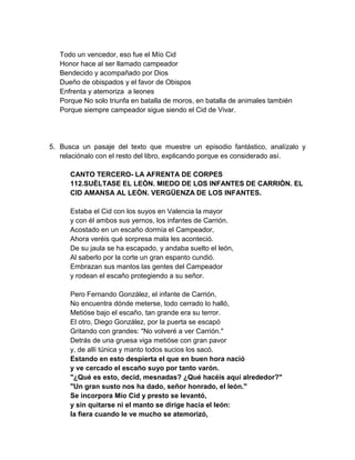 Todo un vencedor, eso fue el Mío Cid
Honor hace al ser llamado campeador
Bendecido y acompañado por Dios
Dueño de obispados y el favor de Obispos
Enfrenta y atemoriza a leones
Porque No solo triunfa en batalla de moros, en batalla de animales también
Porque siempre campeador sigue siendo el Cid de Vivar.
5. Busca un pasaje del texto que muestre un episodio fantástico, analízalo y
relaciónalo con el resto del libro, explicando porque es considerado así.
CANTO TERCERO- LA AFRENTA DE CORPES
112.SUÈLTASE EL LEÒN. MIEDO DE LOS INFANTES DE CARRIÒN. EL
CID AMANSA AL LEÒN. VERGÜENZA DE LOS INFANTES.
Estaba el Cid con los suyos en Valencia la mayor
y con él ambos sus yernos, los infantes de Carrión.
Acostado en un escaño dormía el Campeador,
Ahora veréis qué sorpresa mala les aconteció.
De su jaula se ha escapado, y andaba suelto el león,
Al saberlo por la corte un gran espanto cundió.
Embrazan sus mantos las gentes del Campeador
y rodean el escaño protegiendo a su señor.
Pero Fernando González, el infante de Carrión,
No encuentra dónde meterse, todo cerrado lo halló,
Metióse bajo el escaño, tan grande era su terror.
El otro, Diego González, por la puerta se escapó
Gritando con grandes: "No volveré a ver Carrión."
Detrás de una gruesa viga metióse con gran pavor
y, de allí túnica y manto todos sucios los sacó.
Estando en esto despierta el que en buen hora nació
y ve cercado el escaño suyo por tanto varón.
"¿Qué es esto, decid, mesnadas? ¿Qué hacéis aquí alrededor?"
"Un gran susto nos ha dado, señor honrado, el león."
Se incorpora Mío Cid y presto se levantó,
y sin quitarse ni el manto se dirige hacia el león:
la fiera cuando le ve mucho se atemorizó,
 