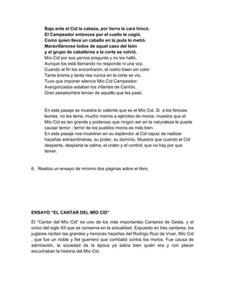 Baja ante el Cid la cabeza, por tierra la cara hincó.
El Campeador entonces por el cuello le cogió,
Como quien lleva un caballo en la jaula lo metió.
Maravilláronse todos de aquel caso del león
y el grupo de caballeros a la corte se volvió.
Mío Cid por sus yernos pregunta y no los halló,
Aunque los está llamando no responde ni una voz.
Cuando al fin los encontraron, el rostro traen sin color
Tanta broma y tanta risa nunca en la corte se vio,
Tuvo que imponer silencio Mío Cid Campeador.
Avergonzados estaban los infantes de Carrión,
Gran pesadumbre tenían de aquello que les pasó.
En este pasaje se muestra lo valiente que es el Mío Cid. Si a los feroces
leones no les teme, mucho menos a ejércitos de moros; muestra que el
Mío Cid es tan grande y poderoso que ningún ser en la naturaleza le puede
causar temor ; terror de los pueblos moros es más bien.
En este pasaje nos muestran en su esplendor al Cid capaz de realizar
hazañas extraordinarias, su poder, su dominio. Muestra que cuando el Cid
despierta, despierta la calma, el orden y el control; que no hay por que
temer.
6. Realiza un ensayo de mínimo dos páginas sobre el libro.
ENSAYO “EL CANTAR DEL MÌO CID”
El “Cantar del Mìo Cid” es uno de los màs importantes Cantares de Gesta, y el
único del siglo XII que se conserva en la actualidad. Expuesto en tres cantares, los
juglares recitan las grandes y heroicas hazañas del Rodrigo Ruiz de Vivar, Mío Cid
, que fue un noble y fiel guerrero que combatió contra los moros. Fue causa de
admiración, la sociedad de la época ya sabía bien quién era y con placer
escuchaban la historia del Mìo Cid.
 