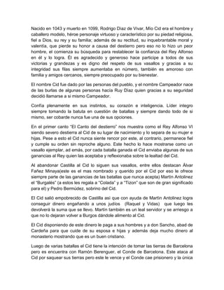 Nacido en 1043 y muerto en 1099, Rodrigo Dìaz de Vivar, Mìo Cid era el hombre y
caballero modelo, héroe personaje virtuoso y característico por su piedad religiosa,
fiel a Dios, su rey y su familia; además de su rectitud, su inquebrantable moral y
valentía, que pierde su honor a causa del destierro pero eso no lo hizo un peor
hombre, el comienza su búsqueda para restablecer la confianza del Rey Alfonso
en él y lo logra. Él es agradecido y generoso hace participe a todos de sus
victorias y grandezas y es digno del respeto de sus vasallos y gracias a su
integridad sus filas siempre aumentaba en número, también es amoroso con
familia y amigos cercanos, siempre preocupado por su bienestar.
El nombre Cid fue dado por las personas del pueblo, y el nombre Campeador nace
de las burlas de algunas personas hacía Ruy Dìaz quien gracias a su seguridad
decidió llamarse a si mismo Campeador.
Confía plenamente en sus instintos, su corazón e inteligencia. Líder integro
siempre tomando la batuta en cuestión de batallas y siempre dando todo de si
mismo, ser cobarde nunca fue una de sus opciones.
En el primer canto “El Canto del destierro” nos muestra como el Rey Alfonso VI
siendo severo destierra al Cid de su lugar de nacimiento y lo separa de su mujer e
hijas. Pese a esto el Cid nunca siente rencor por este, al contrario, permanece fiel
y cumple su orden sin reproche alguno. Este hecho lo hace mostrarse como un
vasallo ejemplar, ad emás, por cada batalla ganada el Cid enviaba algunas de sus
ganancias al Rey quien las aceptaba y reflexionaba sobre la lealtad del Cid.
Al abandonar Castilla al Cid lo siguen sus vasallos, entre ellos destacan Àlvar
Fañez Minaya(este es el mas nombrado y querido por el Cid por eso le ofrece
siempre parte de las ganancias de las batallas que nunca acepta) Martìn Antolinez
el “Burgalès” (a estos les regala a “Colada” y a “Tizon” que son de gran significado
para el) y Pedro Bermúdez, sobrino del Cid.
El Cid salió empobrecido de Castilla asì que con ayuda de Martìn Antolinez logra
conseguir dinero engañando a unos judíos (Raquel y Vidas) que luego les
devolverá la suma que se llevo. Martìn también es un leal servidor y se arriesgo a
que no lo dejaran volver a Burgos dándole alimento al Cid.
El Cid disponiendo de este dinero le paga a sus hombres y a don Sancho, abad de
Cardeña para que cuide de su esposa e hijas y además deja mucho dinero al
monasterio mostrando que es un buen cristiano.
Luego de varias batallas el Cid tiene la intención de tomar las tierras de Barcelona
pero es encuentra con Ramòn Berenguer, el Conde de Barcelona. Este ataca al
Cid por saquear sus tierras pero este le vence y el Conde cae prisionero y la única
 