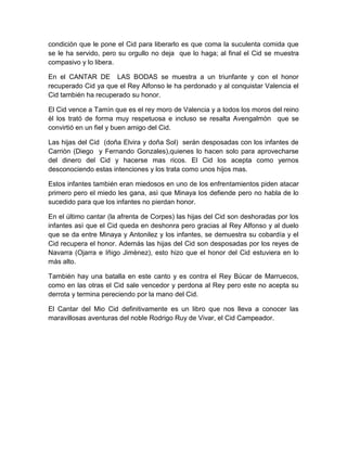 condición que le pone el Cid para liberarlo es que coma la suculenta comida que
se le ha servido, pero su orgullo no deja que lo haga; al final el Cid se muestra
compasivo y lo libera.
En el CANTAR DE LAS BODAS se muestra a un triunfante y con el honor
recuperado Cid ya que el Rey Alfonso le ha perdonado y al conquistar Valencia el
Cid también ha recuperado su honor.
El Cid vence a Tamìn que es el rey moro de Valencia y a todos los moros del reino
èl los trató de forma muy respetuosa e incluso se resalta Avengalmòn que se
convirtió en un fiel y buen amigo del Cid.
Las hijas del Cid (doña Elvira y doña Sol) serán desposadas con los infantes de
Carriòn (Diego y Fernando Gonzales),quienes lo hacen solo para aprovecharse
del dinero del Cid y hacerse mas ricos. El Cid los acepta como yernos
desconociendo estas intenciones y los trata como unos hijos mas.
Estos infantes también eran miedosos en uno de los enfrentamientos piden atacar
primero pero el miedo les gana, asì que Minaya los defiende pero no habla de lo
sucedido para que los infantes no pierdan honor.
En el último cantar (la afrenta de Corpes) las hijas del Cid son deshoradas por los
infantes asì que el Cid queda en deshonra pero gracias al Rey Alfonso y al duelo
que se da entre Minaya y Antonilez y los infantes, se demuestra su cobardía y el
Cid recupera el honor. Además las hijas del Cid son desposadas por los reyes de
Navarra (Ojarra e Iñigo Jimènez), esto hizo que el honor del Cid estuviera en lo
más alto.
También hay una batalla en este canto y es contra el Rey Bùcar de Marruecos,
como en las otras el Cid sale vencedor y perdona al Rey pero este no acepta su
derrota y termina pereciendo por la mano del Cid.
El Cantar del Mio Cid definitivamente es un libro que nos lleva a conocer las
maravillosas aventuras del noble Rodrigo Ruy de Vivar, el Cid Campeador.
 