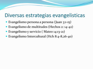 Diversas estrategias evangelisticas
 Evangelismo persona a persona (Juan 3:1-15)
 Evangelismo de multitudes (Hechos 2: 14-42)
 Evangelismo y servicio ( Mateo 14:13-21)
 Evangelismo Intercultural (Hch 8:4-8,26-40)
 