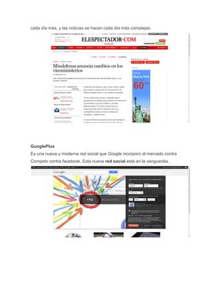 cada día más, y las noticias se hacen cada día más complejas.




GooglePlus
Es una nueva y moderna red social que Google incorporo al mercado contra
Competir contra facebook. Esta nueva red social está en la vanguardia.
 