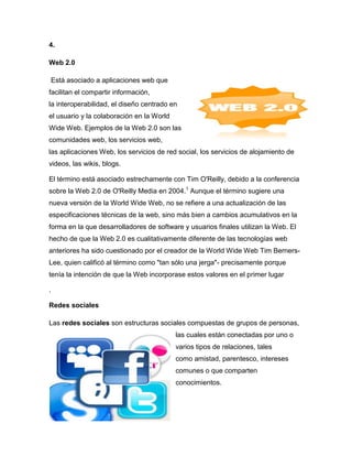 4.

Web 2.0

    Está asociado a aplicaciones web que
facilitan el compartir información,
la interoperabilidad, el diseño centrado en
el usuario y la colaboración en la World
Wide Web. Ejemplos de la Web 2.0 son las
comunidades web, los servicios web,
las aplicaciones Web, los servicios de red social, los servicios de alojamiento de
videos, las wikis, blogs.

El término está asociado estrechamente con Tim O'Reilly, debido a la conferencia
sobre la Web 2.0 de O'Reilly Media en 2004.1 Aunque el término sugiere una
nueva versión de la World Wide Web, no se refiere a una actualización de las
especificaciones técnicas de la web, sino más bien a cambios acumulativos en la
forma en la que desarrolladores de software y usuarios finales utilizan la Web. El
hecho de que la Web 2.0 es cualitativamente diferente de las tecnologías web
anteriores ha sido cuestionado por el creador de la World Wide Web Tim Berners-
Lee, quien calificó al término como "tan sólo una jerga"- precisamente porque
tenía la intención de que la Web incorporase estos valores en el primer lugar

.

Redes sociales

Las redes sociales son estructuras sociales compuestas de grupos de personas,
                                           las cuales están conectadas por uno o
                                           varios tipos de relaciones, tales
                                           como amistad, parentesco, intereses
                                           comunes o que comparten
                                           conocimientos.
 