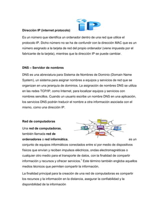 Dirección IP (internet protocolo)

Es un número que identifica un ordenador dentro de una red que utilice el
protocolo IP. Dicho número no se ha de confundir con la dirección MAC que es un
número asignado a la tarjeta de red del propio ordenador (viene impuesta por el
fabricante de la tarjeta), mientras que la dirección IP se puede cambiar.



DNS – Servidor de nombres

DNS es una abreviatura para Sistema de Nombres de Dominio (Domain Name
System), un sistema para asignar nombres a equipos y servicios de red que se
organizan en una jerarquía de dominios. La asignación de nombres DNS se utiliza
en las redes TCP/IP, como Internet, para localizar equipos y servicios con
nombres sencillos. Cuando un usuario escribe un nombre DNS en una aplicación,
los servicios DNS podrán traducir el nombre a otra información asociada con el
mismo, como una dirección IP.



Red de computadoras

Una red de computadoras,
también llamada red de
ordenadores o red informática,                                                  es un
conjunto de equipos informáticos conectados entre sí por medio de dispositivos
físicos que envían y reciben impulsos eléctricos, ondas electromagnéticas o
cualquier otro medio para el transporte de datos, con la finalidad de compartir
información y recursos y ofrecer servicios.1 Este término también engloba aquellos
medios técnicos que permiten compartir la información.

La finalidad principal para la creación de una red de computadoras es compartir
los recursos y la información en la distancia, asegurar la confiabilidad y la
disponibilidad de la información
 