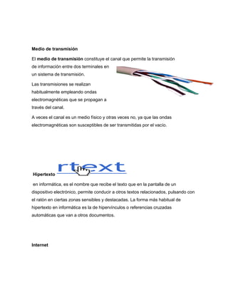 Medio de transmisión

El medio de transmisión constituye el canal que permite la transmisión
de información entre dos terminales en
un sistema de transmisión.

Las transmisiones se realizan
habitualmente empleando ondas
electromagnéticas que se propagan a
través del canal.

A veces el canal es un medio físico y otras veces no, ya que las ondas
electromagnéticas son susceptibles de ser transmitidas por el vacío.




Hipertexto

en informática, es el nombre que recibe el texto que en la pantalla de un
dispositivo electrónico, permite conducir a otros textos relacionados, pulsando con
el ratón en ciertas zonas sensibles y destacadas. La forma más habitual de
hipertexto en informática es la de hipervínculos o referencias cruzadas
automáticas que van a otros documentos.




Internet
 