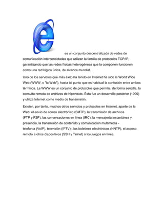 es un conjunto descentralizado de redes de
comunicación interconectadas que utilizan la familia de protocolos TCP/IP,
garantizando que las redes físicas heterogéneas que la componen funcionen
como una red lógica única, de alcance mundial.

Uno de los servicios que más éxito ha tenido en Internet ha sido la World Wide
Web (WWW, o "la Web"), hasta tal punto que es habitual la confusión entre ambos
términos. La WWW es un conjunto de protocolos que permite, de forma sencilla, la
consulta remota de archivos de hipertexto. Ésta fue un desarrollo posterior (1990)
y utiliza Internet como medio de transmisión.

Existen, por tanto, muchos otros servicios y protocolos en Internet, aparte de la
Web: el envío de correo electrónico (SMTP), la transmisión de archivos
(FTP y P2P), las conversaciones en línea (IRC), la mensajería instantánea y
presencia, la transmisión de contenido y comunicación multimedia -
telefonía (VoIP), televisión (IPTV)-, los boletines electrónicos (NNTP), el acceso
remoto a otros dispositivos (SSH y Telnet) o los juegos en línea.
 