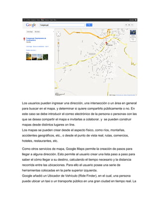 Los usuarios pueden ingresar una dirección, una intersección o un área en general
para buscar en el mapa. y determinar si quiere compartirlo públicamente o no. En
este caso se debe introducir el correo electrónico de la persona o personas con las
que se desea compartir el mapa e invitarlas a colaborar. y se pueden construir
mapas desde distintos lugares on line.
Los mapas se pueden crear desde el aspecto físico, como ríos, montañas,
accidentes geográficos, etc., o desde el punto de vista real, rutas, comercios,
hoteles, restaurantes, etc.

Como otros servicios de mapa, Google Maps permite la creación de pasos para
llegar a alguna dirección. Esto permite al usuario crear una lista paso a paso para
saber el cómo llegar a su destino, calculando el tiempo necesario y la distancia
recorrida entre las ubicaciones. Para ello el usuario posee una serie de
herramientas colocadas en la parte superior izquierda.
Google añadió un Ubicador de Vehículo (Ride Finder), en el cual, una persona
puede ubicar un taxi o un transporte público en una gran ciudad en tiempo real. La
 