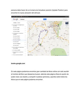 persona debe hacer clic en la barra de Actualizar posición (Update Position) para
encontrar la nueva ubicación del vehículo.




books.google.com




En esta página podremos encontrar gran cantidad de libros online con solo escribir
el nombre del libro que deseamos buscar, además esta página ofrece la opción de
poder crear una reseña y compartir nuestras opiniones y aportes sobre todos los
libros que en esta página podamos encontrar.
 