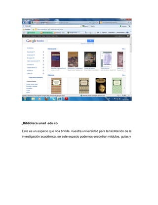 Biblioteca unad .edu co

Este es un espacio que nos brinda nuestra universidad para la facilitación de la
investigación académica, en este espacio podemos encontrar módulos, guías y
 