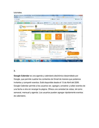 tutoriales.




3.

Google Calendar es una agenda y calendario electrónico desarrollado por
Google, que permite cuadrar los contactos de Gmail de manera que podamos
invitarlos y compartir eventos. Está disponible desde el 13 de Abril del 2006.
Google Calendar permite a los usuarios ver, agregar y arrastrar y soltar eventos de
una fecha a otra sin recargar la página. Ofrece una variedad de vistas, tal como
semanal, mensual y agenda. Los usuarios pueden agregar rápidamente eventos
de calendario.
 