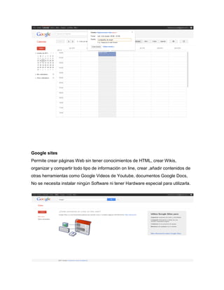 Google sites
Permite crear páginas Web sin tener conocimientos de HTML, crear Wikis,
organizar y compartir todo tipo de información on line, crear ,añadir contenidos de
otras herramientas como Google Videos de Youtube, documentos Google Docs,
No se necesita instalar ningún Software ni tener Hardware especial para utilizarla.
 