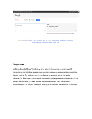 Google news

se llama Google News Timeline, y sirve para informarnos es una muy útil
herramienta periodística, puesto que permite realizar un seguimiento cronológico
de una noticia. En realidad es poco más que una nueva forma de ver la
información, Pero que puede ser de tremenda utilidad para comprender de dónde
vienen las historias y cuáles son los temas relevantes; una herramienta
especialmente útil en una profesión en la que el intervalo de atención se recorta
 