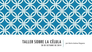 TALLER SOBRE LA CÉLULA20 DE OCTUBRE DE 2014 
por María Andreo Noguera  