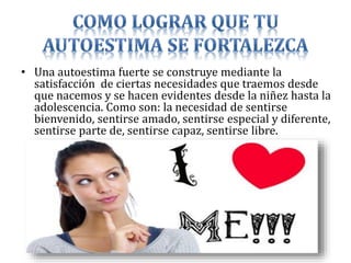 • Una autoestima fuerte se construye mediante la
satisfacción de ciertas necesidades que traemos desde
que nacemos y se hacen evidentes desde la niñez hasta la
adolescencia. Como son: la necesidad de sentirse
bienvenido, sentirse amado, sentirse especial y diferente,
sentirse parte de, sentirse capaz, sentirse libre.
 