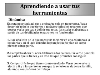 Aprendiendo a usar tus
herramientas
Dinámica
En esta oportunidad, vas a enfocarte solo en tu persona. Vas a
describir todo lo que tienes a tu favor; todos los recursos que
posees y a la vez vas a definir tus retos, los cuales elaboraras a
partir de tus debilidades o patrones no funcionales.
1. Haz una lista de lo que necesitas mejorar en una columna a la
izquierda y en el lado derecho haz un pequeño plan de cómo
piensas conseguirlo.
2. Completa ahora tu obra. Utilizaras dos colores. En verde pondrás
las partes que si tienes y en azul las que prometes conseguir.
3. Compartirás lo que tienes como resultado. Veras como este te
afecta a ti y a las personas con que te relacionas de cerca: familia,
alumnos, compañeros de trabajo.
 