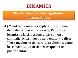 A) Mientras la maestra explica un problema
de matemáticas en la pizarra, Pablito se
levanta de la silla a conversar con otro
compañero. La maestra se percata y le dice:
“Pero muchacho del carajo, es chincha, como
los caballos, que tu tienes, es que no te
puede sentar”.
Presta atención a las siguientes
interacciones:
 