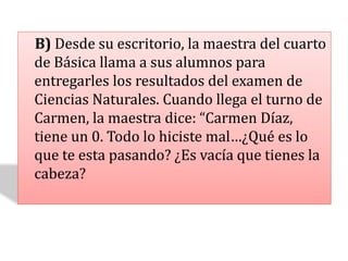 B) Desde su escritorio, la maestra del cuarto
de Básica llama a sus alumnos para
entregarles los resultados del examen de
Ciencias Naturales. Cuando llega el turno de
Carmen, la maestra dice: “Carmen Díaz,
tiene un 0. Todo lo hiciste mal…¿Qué es lo
que te esta pasando? ¿Es vacía que tienes la
cabeza?
 