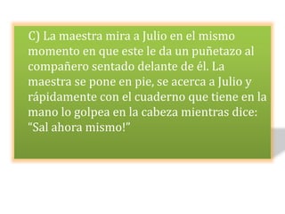 C) La maestra mira a Julio en el mismo
momento en que este le da un puñetazo al
compañero sentado delante de él. La
maestra se pone en pie, se acerca a Julio y
rápidamente con el cuaderno que tiene en la
mano lo golpea en la cabeza mientras dice:
“Sal ahora mismo!”
 