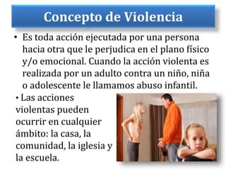 Concepto de Violencia
• Es toda acción ejecutada por una persona
hacia otra que le perjudica en el plano físico
y/o emocional. Cuando la acción violenta es
realizada por un adulto contra un niño, niña
o adolescente le llamamos abuso infantil.
• Las acciones
violentas pueden
ocurrir en cualquier
ámbito: la casa, la
comunidad, la iglesia y
la escuela.
 