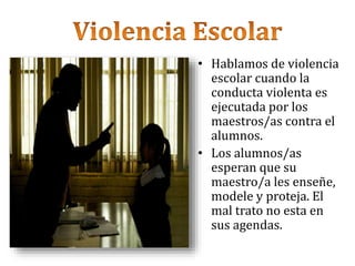 • Hablamos de violencia
escolar cuando la
conducta violenta es
ejecutada por los
maestros/as contra el
alumnos.
• Los alumnos/as
esperan que su
maestro/a les enseñe,
modele y proteja. El
mal trato no esta en
sus agendas.
 