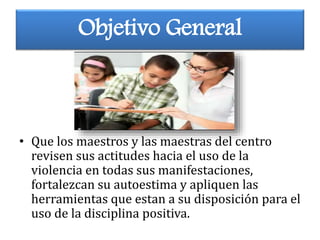 Objetivo General
• Que los maestros y las maestras del centro
revisen sus actitudes hacia el uso de la
violencia en todas sus manifestaciones,
fortalezcan su autoestima y apliquen las
herramientas que estan a su disposición para el
uso de la disciplina positiva.
 