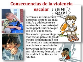 Consecuencias de la violencia
escolar
• Se ven a si mismos como
personas de poco valor. El
niño/a y adolescente se
acostumbra a ser estrujado
como papel, sintiendo que
eso es lo que merece.
• Desarrollan poca o ninguna
motivación para el logro de
metas; de manera que con
frecuencia su rendimiento
académico se ve afectado.
• Se vuelven defensivos en
sus relaciones; de modo que
les es difícil confiar en los
adultos.
 