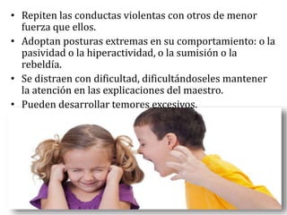 • Repiten las conductas violentas con otros de menor
fuerza que ellos.
• Adoptan posturas extremas en su comportamiento: o la
pasividad o la hiperactividad, o la sumisión o la
rebeldía.
• Se distraen con dificultad, dificultándoseles mantener
la atención en las explicaciones del maestro.
• Pueden desarrollar temores excesivos.
 