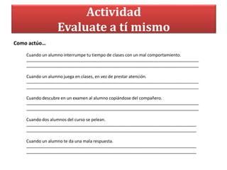 Actividad
Evaluate a tí mismo
Como actúo…
Cuando un alumno interrumpe tu tiempo de clases con un mal comportamiento.
_________________________________________________________________________
_________________________________________________________________________
Cuando un alumno juega en clases, en vez de prestar atención.
_________________________________________________________________________
_________________________________________________________________________
Cuando descubre en un examen al alumno copiándose del compañero.
_________________________________________________________________________
_________________________________________________________________________
Cuando dos alumnos del curso se pelean.
________________________________________________________________________
________________________________________________________________________
Cuando un alumno te da una mala respuesta.
________________________________________________________________________
________________________________________________________________________
 