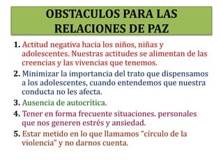 OBSTACULOS PARA LAS
RELACIONES DE PAZ
1. Actitud negativa hacia los niños, niñas y
adolescentes. Nuestras actitudes se alimentan de las
creencias y las vivencias que tenemos.
2. Minimizar la importancia del trato que dispensamos
a los adolescentes, cuando entendemos que nuestra
conducta no les afecta.
3. Ausencia de autocrítica.
4. Tener en forma frecuente situaciones. personales
que nos generen estrés y ansiedad.
5. Estar metido en lo que llamamos “círculo de la
violencia” y no darnos cuenta.
 