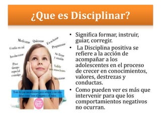 ¿Que es Disciplinar?
• Significa formar, instruir,
guiar, corregir.
• La Disciplina positiva se
refiere a la acción de
acompañar a los
adolescentes en el proceso
de crecer en conocimientos,
valores, destrezas y
conductas.
• Como pueden ver es más que
intervenir para que los
comportamientos negativos
no ocurran.
 
