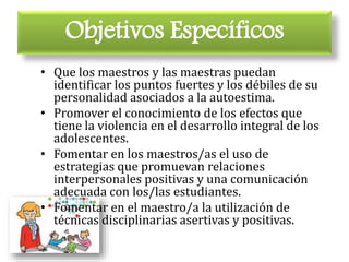 Objetivos Específicos
• Que los maestros y las maestras puedan
identificar los puntos fuertes y los débiles de su
personalidad asociados a la autoestima.
• Promover el conocimiento de los efectos que
tiene la violencia en el desarrollo integral de los
adolescentes.
• Fomentar en los maestros/as el uso de
estrategias que promuevan relaciones
interpersonales positivas y una comunicación
adecuada con los/las estudiantes.
• Fomentar en el maestro/a la utilización de
técnicas disciplinarias asertivas y positivas.
 