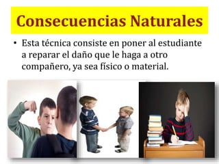 Consecuencias Naturales
• Esta técnica consiste en poner al estudiante
a reparar el daño que le haga a otro
compañero, ya sea físico o material.
 