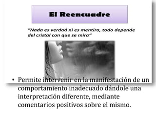 • Permite intervenir en la manifestación de un
comportamiento inadecuado dándole una
interpretación diferente, mediante
comentarios positivos sobre el mismo.
 